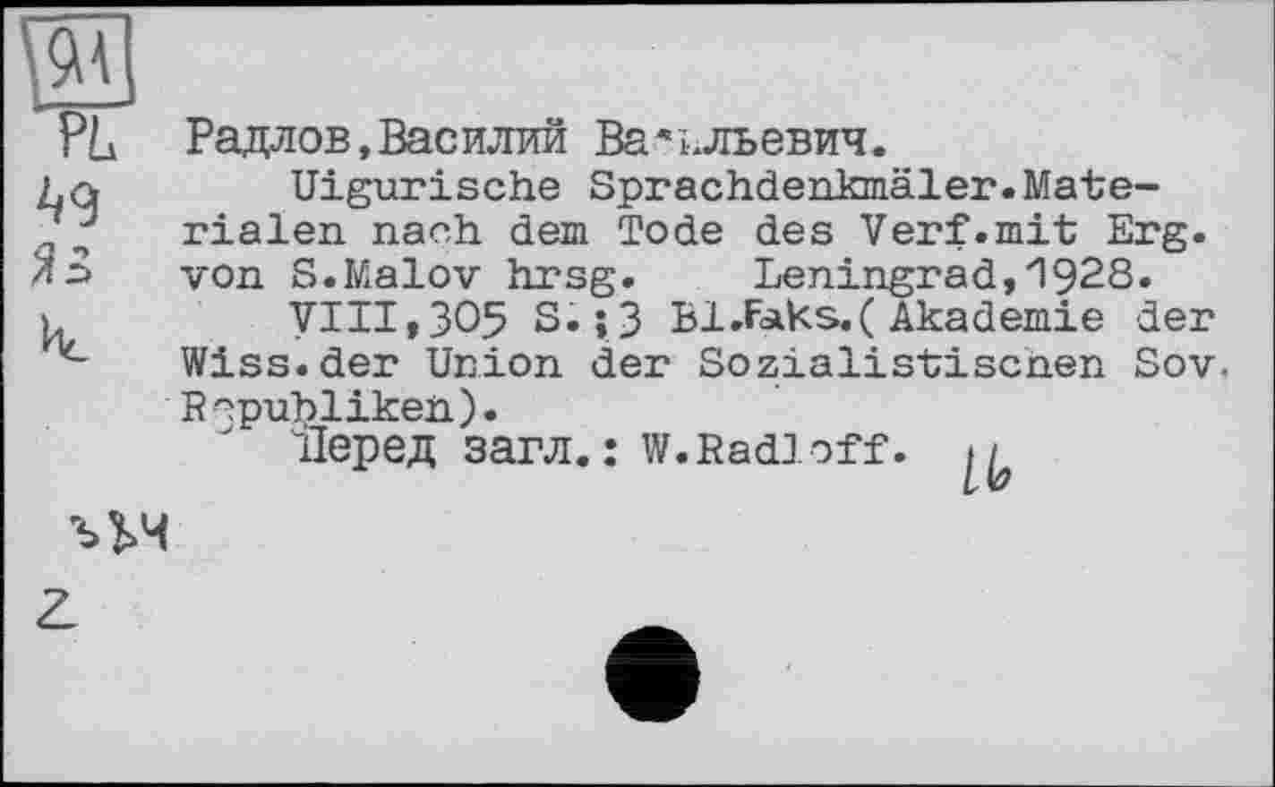 ﻿В
PL
^9 ЯЗ Ис
Радлов,Василий Васильевич.
Uigurische Sprachdenkmäler.Materialen nach dem Tode des Verf.mit Erg. von S.Malov hrsg. Leningrad,1928.
VIII,305 S.; 3 B1.FaKs.( Akademie der Wiss.der Union der Sozialistischen Sov, Republiken).
Перед загл.: w. Radi off. ,/
